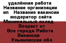 удалённая работа › Название организации ­ ип › Название вакансии ­ модератор сайта › Минимальный оклад ­ 39 500 › Возраст от ­ 18 - Все города Работа » Вакансии   . Ульяновская обл.